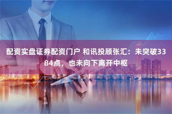 配资实盘证券配资门户 和讯投顾张汇：未突破3384点，也未向下离开中枢