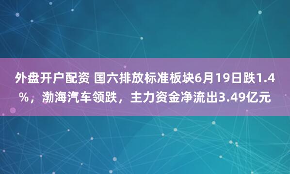 外盘开户配资 国六排放标准板块6月19日跌1.4%，渤海汽车领跌，主力资金净流出3.49亿元