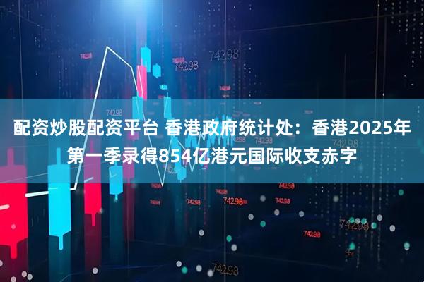 配资炒股配资平台 香港政府统计处：香港2025年第一季录得854亿港元国际收支赤字