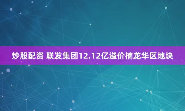 炒股配资 联发集团12.12亿溢价摘龙华区地块