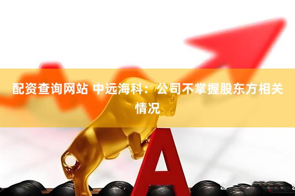 配资查询网站 中远海科：公司不掌握股东方相关情况