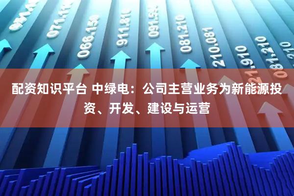 配资知识平台 中绿电：公司主营业务为新能源投资、开发、建设与运营