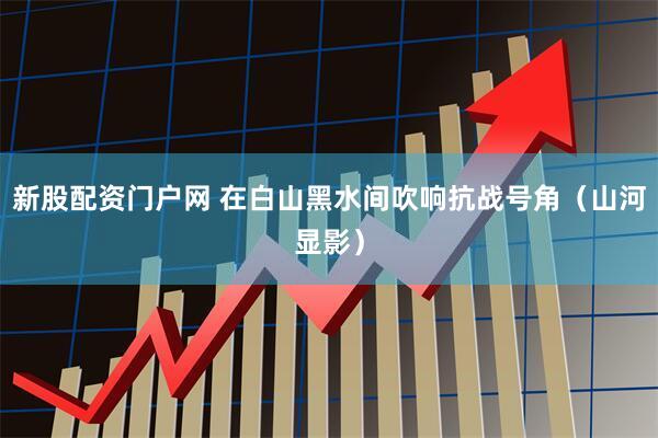 新股配资门户网 在白山黑水间吹响抗战号角（山河显影）
