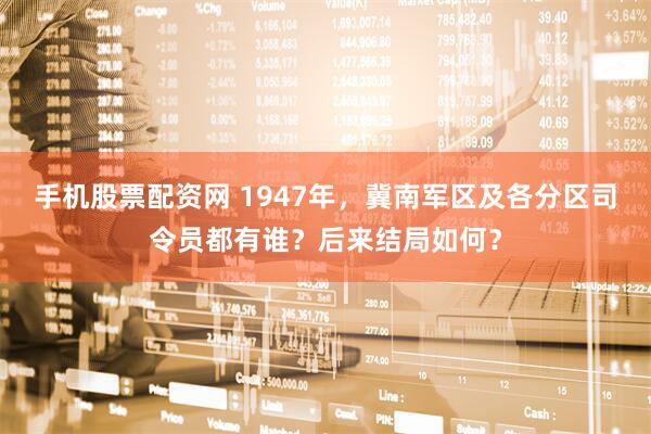 手机股票配资网 1947年，冀南军区及各分区司令员都有谁？后来结局如何？