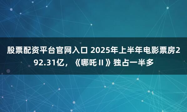 股票配资平台官网入口 2025年上半年电影票房292.31亿，《哪吒Ⅱ》独占一半多
