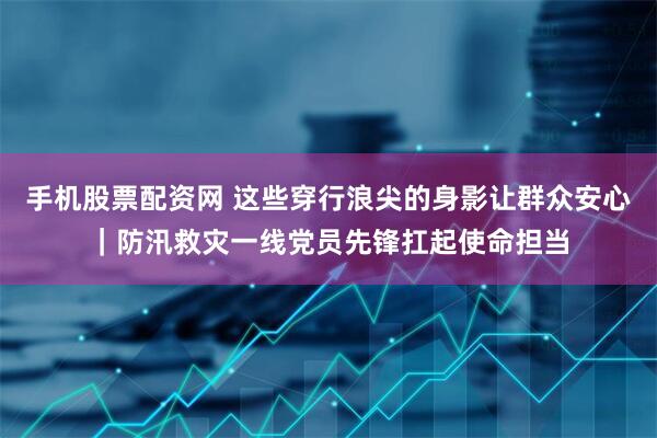 手机股票配资网 这些穿行浪尖的身影让群众安心｜防汛救灾一线党员先锋扛起使命担当
