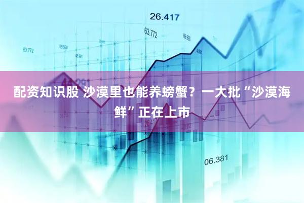配资知识股 沙漠里也能养螃蟹？一大批“沙漠海鲜”正在上市