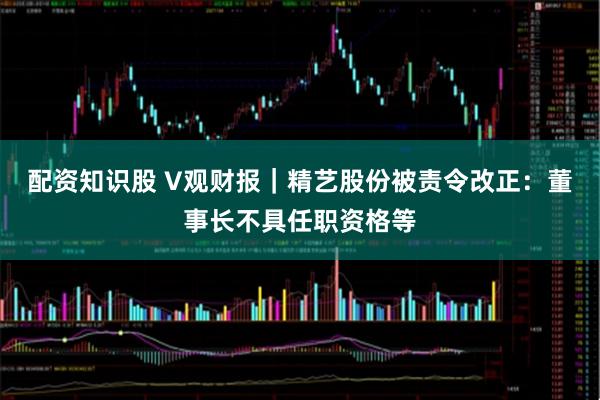 配资知识股 V观财报｜精艺股份被责令改正：董事长不具任职资格等
