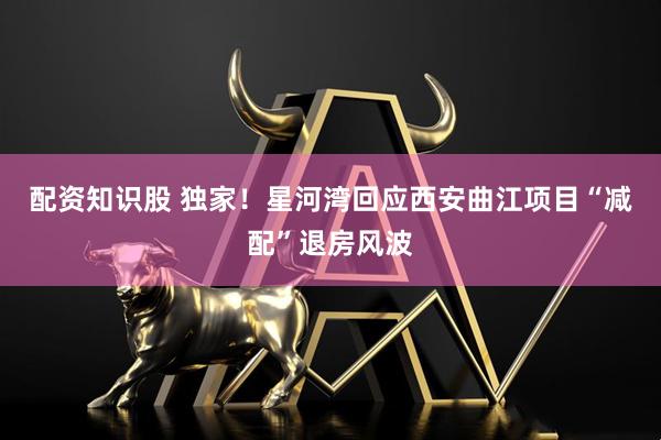 配资知识股 独家！星河湾回应西安曲江项目“减配”退房风波