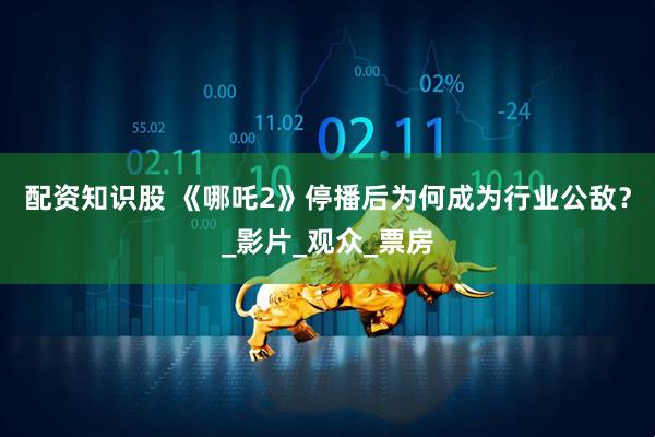 配资知识股 《哪吒2》停播后为何成为行业公敌？_影片_观众_票房