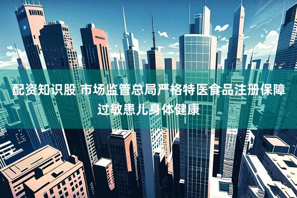 配资知识股 市场监管总局严格特医食品注册保障过敏患儿身体健康
