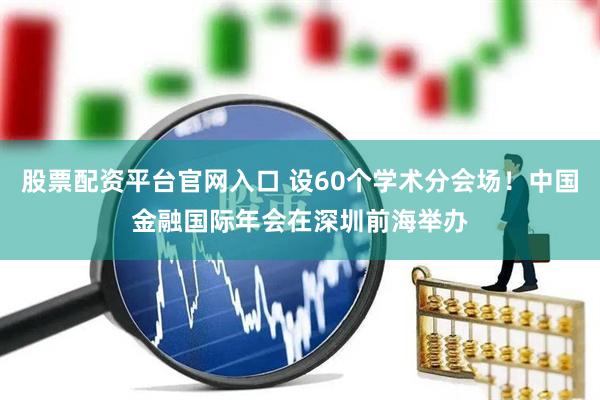 股票配资平台官网入口 设60个学术分会场！中国金融国际年会在深圳前海举办