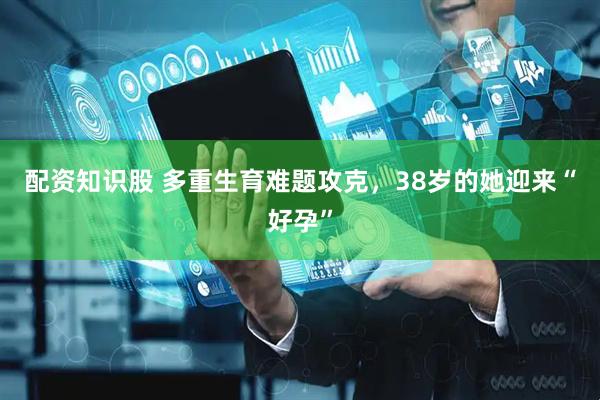 配资知识股 多重生育难题攻克，38岁的她迎来“好孕”