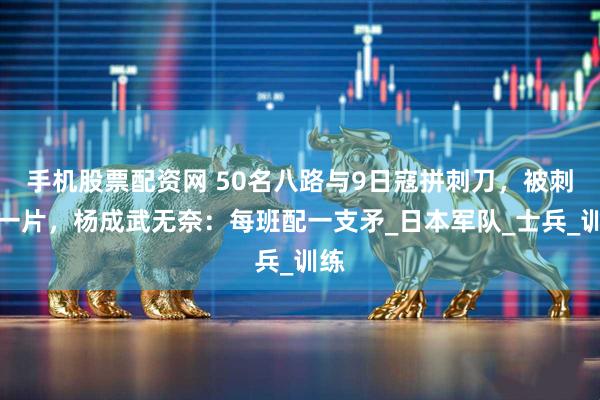 手机股票配资网 50名八路与9日寇拼刺刀，被刺倒一片，杨成武无奈：每班配一支矛_日本军队_士兵_训练