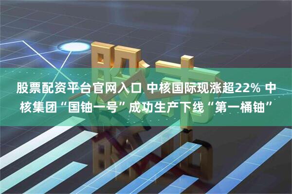 股票配资平台官网入口 中核国际现涨超22% 中核集团“国铀一号”成功生产下线“第一桶铀”