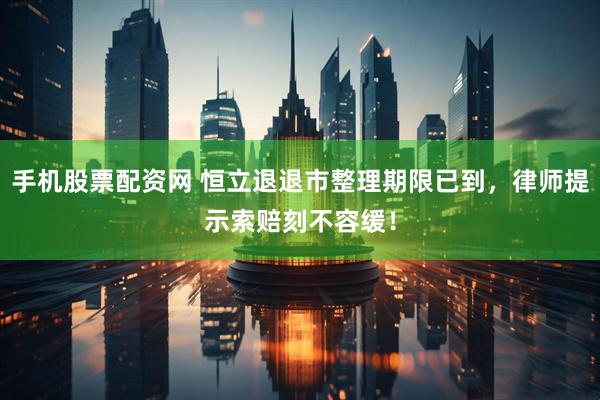 手机股票配资网 恒立退退市整理期限已到，律师提示索赔刻不容缓！