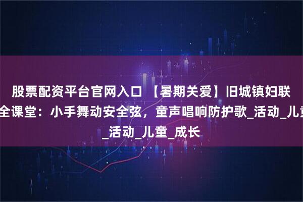 股票配资平台官网入口 【暑期关爱】旧城镇妇联暑期安全课堂:小手舞动安全弦,童声唱响防护歌_活动_儿童_成长