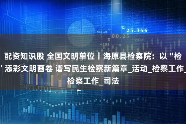配资知识股 全国文明单位丨海原县检察院：以“检察蓝”添彩文明画卷 谱写民生检察新篇章_活动_检察工作_司法