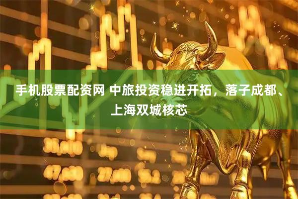 手机股票配资网 中旅投资稳进开拓，落子成都、上海双城核芯