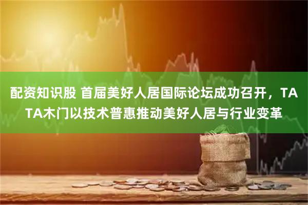 配资知识股 首届美好人居国际论坛成功召开，TATA木门以技术普惠推动美好人居与行业变革