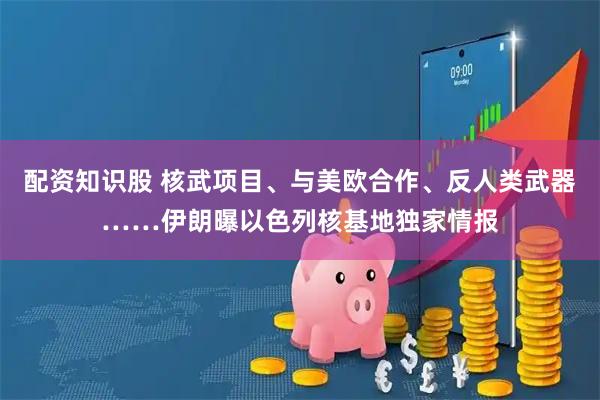 配资知识股 核武项目、与美欧合作、反人类武器……伊朗曝以色列核基地独家情报