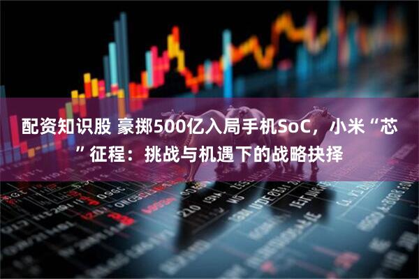 配资知识股 豪掷500亿入局手机SoC，小米“芯”征程：挑战与机遇下的战略抉择