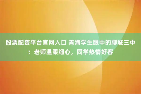 股票配资平台官网入口 青海学生眼中的聊城三中：老师温柔细心，同学热情好客