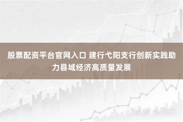 股票配资平台官网入口 建行弋阳支行创新实践助力县域经济高质量发展