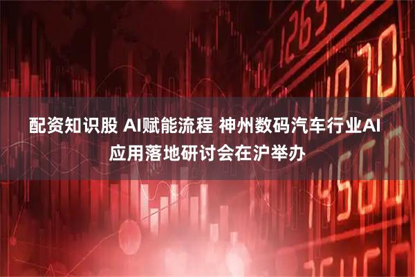 配资知识股 AI赋能流程 神州数码汽车行业AI 应用落地研讨会在沪举办