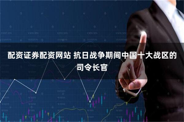 配资证券配资网站 抗日战争期间中国十大战区的司令长官