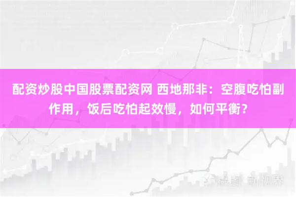 配资炒股中国股票配资网 西地那非：空腹吃怕副作用，饭后吃怕起效慢，如何平衡？