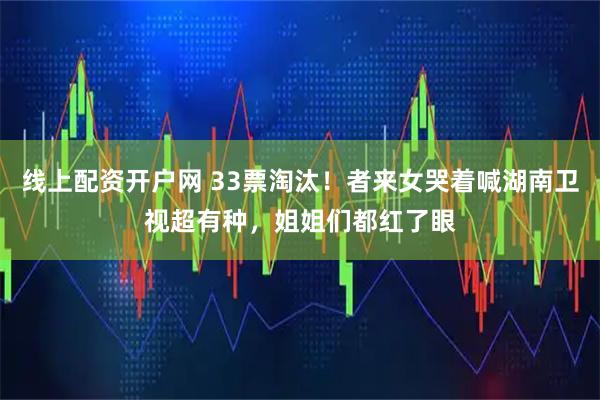 线上配资开户网 33票淘汰！者来女哭着喊湖南卫视超有种，姐姐们都红了眼