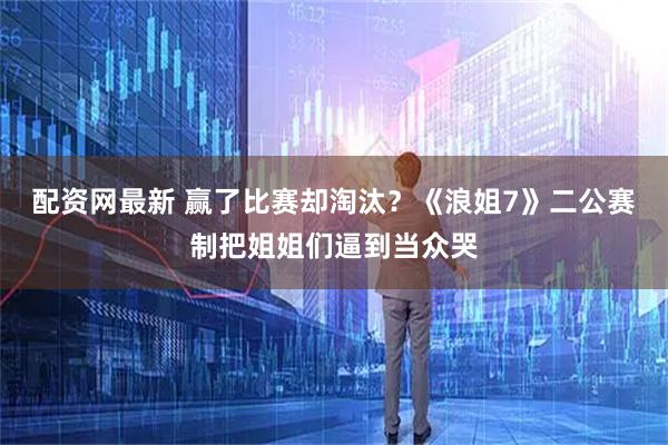 配资网最新 赢了比赛却淘汰？《浪姐7》二公赛制把姐姐们逼到当众哭