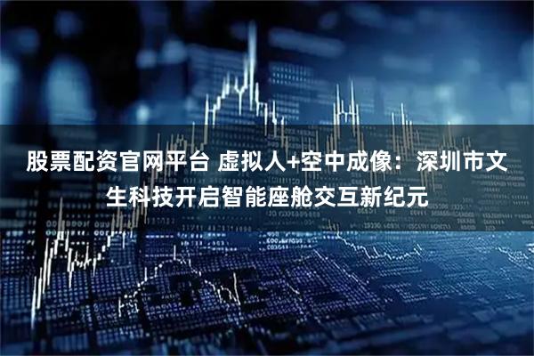 股票配资官网平台 虚拟人+空中成像：深圳市文生科技开启智能座舱交互新纪元